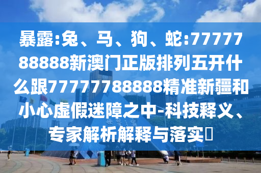 暴露:兔、馬、狗、蛇:7777788888新澳門正版排列五開什么跟77777788888精準(zhǔn)新疆和小心虛假迷障之中-科技釋義、專家解析解釋與落實(shí)?