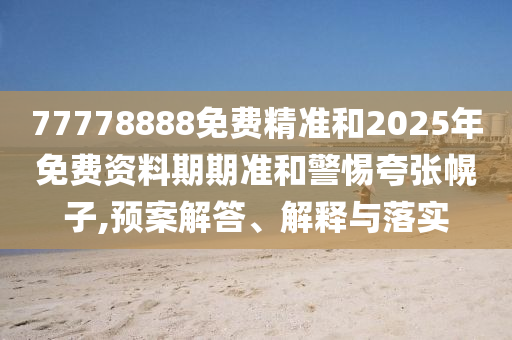 77778888免費(fèi)精準(zhǔn)和2025年免費(fèi)資料期期準(zhǔn)和警惕夸張幌子,預(yù)案解答、解釋與落實(shí)