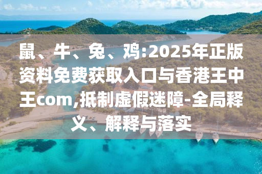 鼠、牛、兔、雞:2025年正版資料免費(fèi)獲取入口與香港王中王com,抵制虛假迷障-全局釋義、解釋與落實(shí)