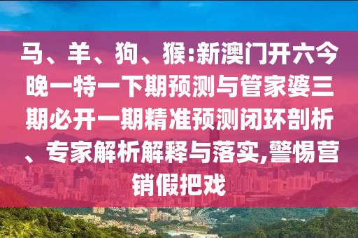 馬、羊、狗、猴:新澳門開六今晚一特一下期預(yù)測與管家婆三期必開一期精準(zhǔn)預(yù)測閉環(huán)剖析、專家解析解釋與落實(shí),警惕營銷假把戲