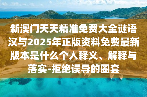 新澳門天天精準(zhǔn)免費(fèi)大全謎語漢與2025年正版資料免費(fèi)最新版本是什么個(gè)人釋義、解釋與落實(shí)-拒絕誤導(dǎo)的圈套