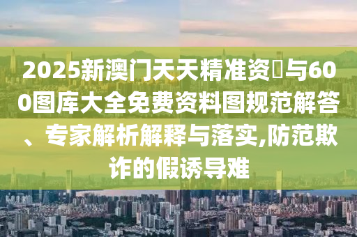 2025新澳門天天精準資枓與600圖庫大全免費資料圖規(guī)范解答、專家解析解釋與落實,防范欺詐的假誘導難