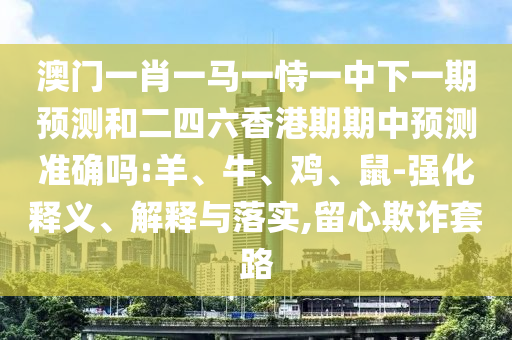 澳門一肖一馬一恃一中下一期預(yù)測和二四六香港期期中預(yù)測準(zhǔn)確嗎:羊、牛、雞、鼠-強(qiáng)化釋義、解釋與落實(shí),留心欺詐套路