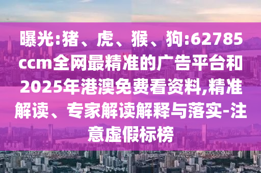 曝光:豬、虎、猴、狗:62785ccm全網(wǎng)最精準(zhǔn)的廣告平臺和2025年港澳免費(fèi)看資料,精準(zhǔn)解讀、專家解讀解釋與落實(shí)-注意虛假標(biāo)榜