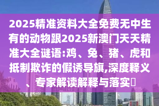 2025精準(zhǔn)資料大全免費(fèi)無中生有的動(dòng)物跟2025新澳門天天精準(zhǔn)大全謎語:雞、兔、豬、虎和抵制欺詐的假誘導(dǎo)旗,深度釋義、專家解讀解釋與落實(shí)?