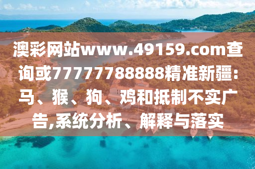 澳彩網(wǎng)站www.49159.соm查詢或77777788888精準(zhǔn)新疆:馬、猴、狗、雞和抵制不實(shí)廣告,系統(tǒng)分析、解釋與落實(shí)