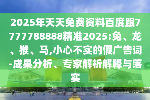 2025年天天免費(fèi)資料百度跟7777788888精準(zhǔn)2025:兔、龍、猴、馬,小心不實(shí)的假廣告詞-成果分析、專家解析解釋與落實(shí)