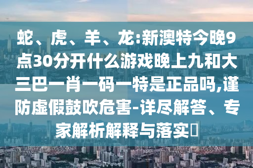蛇、虎、羊、龍:新澳特今晚9點30分開什么游戲晚上九和大三巴一肖一碼一特是正品嗎,謹防虛假鼓吹危害-詳盡解答、專家解析解釋與落實?