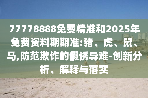 77778888免費(fèi)精準(zhǔn)和2025年免費(fèi)資料期期準(zhǔn):豬、虎、鼠、馬,防范欺詐的假誘導(dǎo)難-創(chuàng)新分析、解釋與落實(shí)