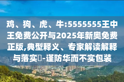 雞、狗、虎、牛:5555555王中王免費公開與2025年新奧免費正版,典型釋義、專家解讀解釋與落實?-謹防華而不實包裝