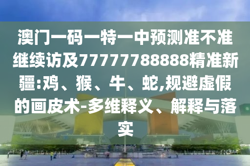 澳門一碼一特一中預測準不準繼續(xù)訪及77777788888精準新疆:雞、猴、牛、蛇,規(guī)避虛假的畫皮術(shù)-多維釋義、解釋與落實