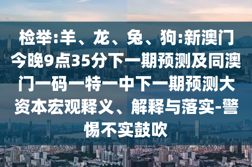 檢舉:羊、龍、兔、狗:新澳門今晚9點35分下一期預(yù)測及同澳門一碼一特一中下一期預(yù)測大資本宏觀釋義、解釋與落實-警惕不實鼓吹