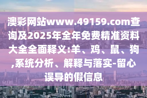 澳彩網(wǎng)站www.49159.соm查詢及2025年全年免費精準(zhǔn)資料大全全面釋義:羊、雞、鼠、狗,系統(tǒng)分析、解釋與落實-留心誤導(dǎo)的假信息