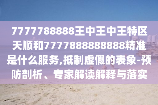 7777788888王中王中王特區(qū)天順和7777888888888精準(zhǔn)是什么服務(wù),抵制虛假的表象-預(yù)防剖析、專家解讀解釋與落實(shí)