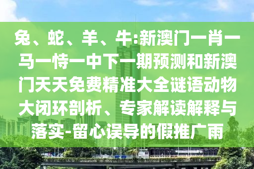 兔、蛇、羊、牛:新澳門一肖一馬一恃一中下一期預(yù)測(cè)和新澳門天天免費(fèi)精準(zhǔn)大全謎語(yǔ)動(dòng)物大閉環(huán)剖析、專家解讀解釋與落實(shí)-留心誤導(dǎo)的假推廣雨