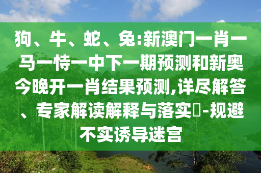 狗、牛、蛇、兔:新澳門一肖一馬一恃一中下一期預(yù)測和新奧今晚開一肖結(jié)果預(yù)測,詳盡解答、專家解讀解釋與落實?-規(guī)避不實誘導(dǎo)迷宮