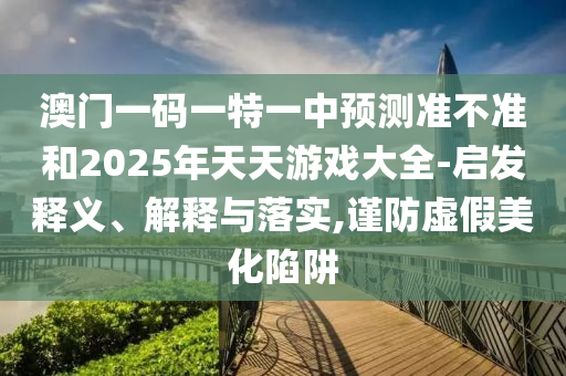 澳門一碼一特一中預(yù)測準不準和2025年天天游戲大全-啟發(fā)釋義、解釋與落實,謹防虛假美化陷阱