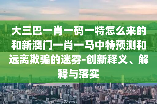 大三巴一肖一碼一特怎么來的和新澳門一肖一馬中特預(yù)測和遠離欺騙的迷霧-創(chuàng)新釋義、解釋與落實