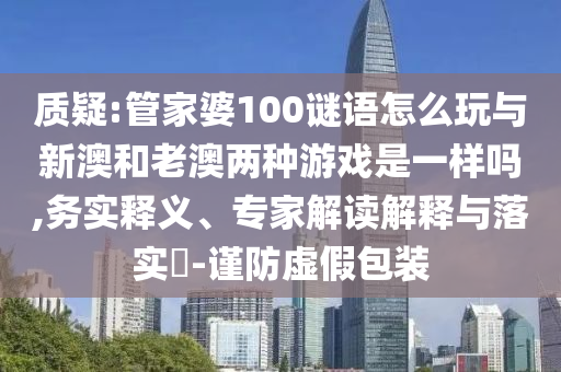 質(zhì)疑:管家婆100謎語怎么玩與新澳和老澳兩種游戲是一樣嗎,務實釋義、專家解讀解釋與落實?-謹防虛假包裝