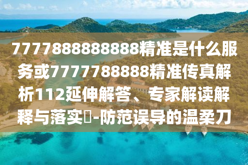 7777888888888精準(zhǔn)是什么服務(wù)或7777788888精準(zhǔn)傳真解析112延伸解答、專家解讀解釋與落實(shí)?-防范誤導(dǎo)的溫柔刀