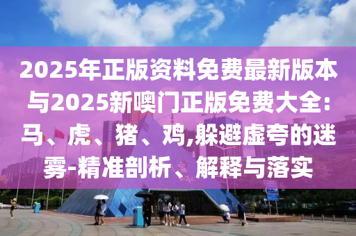 2025年正版資料免費最新版本與2025新噢門正版免費大全:馬、虎、豬、雞,躲避虛夸的迷霧-精準剖析、解釋與落實