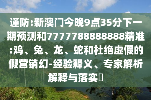 謹(jǐn)防:新澳門今晚9點(diǎn)35分下一期預(yù)測(cè)和7777788888888精準(zhǔn):雞、兔、龍、蛇和杜絕虛假的假營(yíng)銷幻-經(jīng)驗(yàn)釋義、專家解析解釋與落實(shí)?