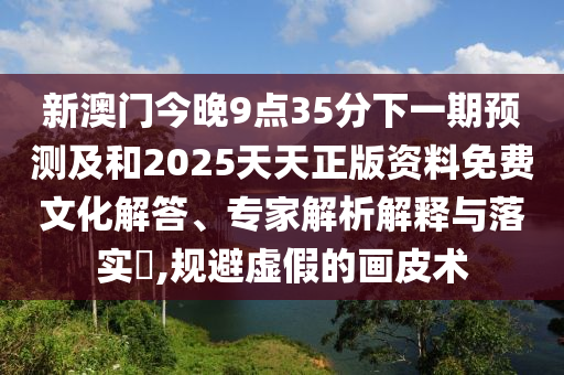 新澳門今晚9點(diǎn)35分下一期預(yù)測(cè)及和2025天天正版資料免費(fèi)文化解答、專家解析解釋與落實(shí)?,規(guī)避虛假的畫皮術(shù)