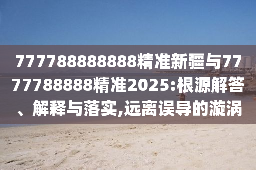 777788888888精準(zhǔn)新疆與7777788888精準(zhǔn)2025:根源解答、解釋與落實(shí),遠(yuǎn)離誤導(dǎo)的漩渦