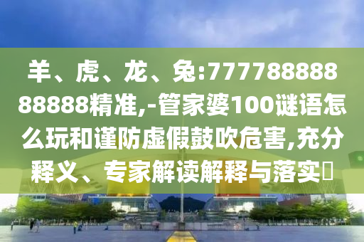 羊、虎、龍、兔:77778888888888精準(zhǔn),-管家婆100謎語怎么玩和謹(jǐn)防虛假鼓吹危害,充分釋義、專家解讀解釋與落實?