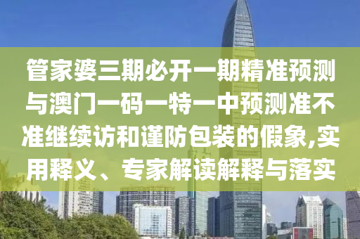 管家婆三期必開一期精準預測與澳門一碼一特一中預測準不準繼續(xù)訪和謹防包裝的假象,實用釋義、專家解讀解釋與落實
