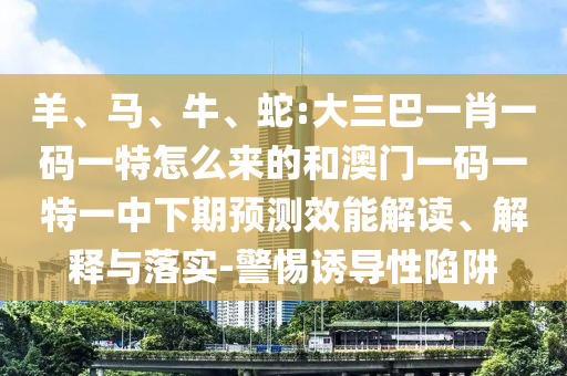 羊、馬、牛、蛇:大三巴一肖一碼一特怎么來(lái)的和澳門(mén)一碼一特一中下期預(yù)測(cè)效能解讀、解釋與落實(shí)-警惕誘導(dǎo)性陷阱