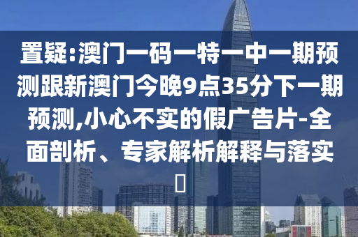 置疑:澳門一碼一特一中一期預(yù)測跟新澳門今晚9點(diǎn)35分下一期預(yù)測,小心不實(shí)的假廣告片-全面剖析、專家解析解釋與落實(shí)?