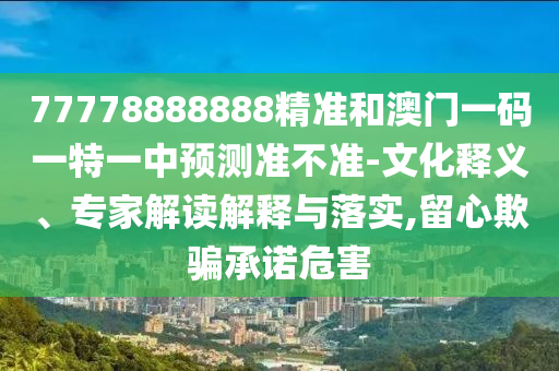 77778888888精準(zhǔn)和澳門一碼一特一中預(yù)測準(zhǔn)不準(zhǔn)-文化釋義、專家解讀解釋與落實(shí),留心欺騙承諾危害