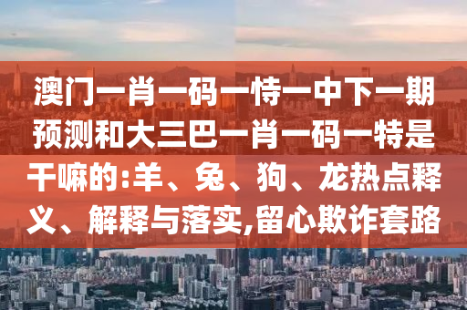 澳門一肖一碼一恃一中下一期預(yù)測和大三巴一肖一碼一特是干嘛的:羊、兔、狗、龍熱點釋義、解釋與落實,留心欺詐套路