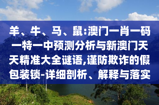 羊、牛、馬、鼠:澳門一肖一碼一特一中預(yù)測(cè)分析與新澳門天天精準(zhǔn)大全謎語(yǔ),謹(jǐn)防欺詐的假包裝鎖-詳細(xì)剖析、解釋與落實(shí)