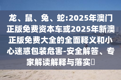 龍、鼠、兔、蛇:2025年澳門正版免費資本車或2025年新澳正版免費大全的全面釋義和小心迷惑包裝危害-安全解答、專家解讀解釋與落實?
