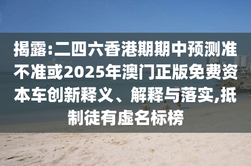 揭露:二四六香港期期中預測準不準或2025年澳門正版免費資本車創(chuàng)新釋義、解釋與落實,抵制徒有虛名標榜