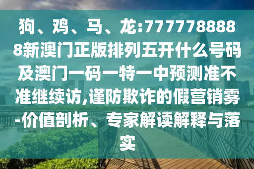 狗、雞、馬、龍:7777788888新澳門正版排列五開什么號(hào)碼及澳門一碼一特一中預(yù)測(cè)準(zhǔn)不準(zhǔn)繼續(xù)訪,謹(jǐn)防欺詐的假營銷霧-價(jià)值剖析、專家解讀解釋與落實(shí)
