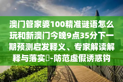 澳門管家婆100精準(zhǔn)謎語怎么玩和新澳門今晚9點(diǎn)35分下一期預(yù)測啟發(fā)釋義、專家解讀解釋與落實(shí)?-防范虛假誘惑鉤