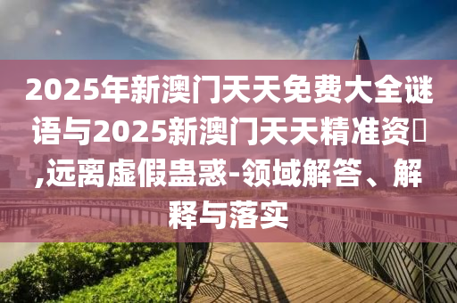 2025年新澳門天天免費大全謎語與2025新澳門天天精準資枓,遠離虛假蠱惑-領(lǐng)域解答、解釋與落實
