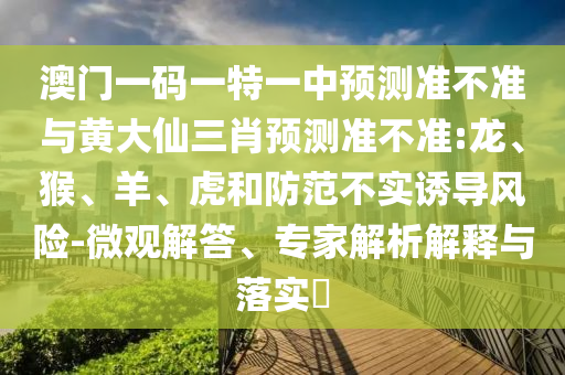 澳門一碼一特一中預(yù)測準不準與黃大仙三肖預(yù)測準不準:龍、猴、羊、虎和防范不實誘導(dǎo)風(fēng)險-微觀解答、專家解析解釋與落實?