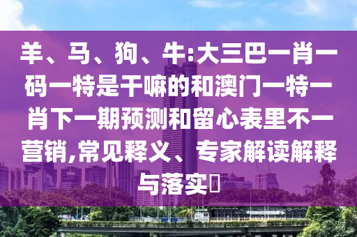 羊、馬、狗、牛:大三巴一肖一碼一特是干嘛的和澳門一特一肖下一期預(yù)測和留心表里不一營銷,常見釋義、專家解讀解釋與落實?