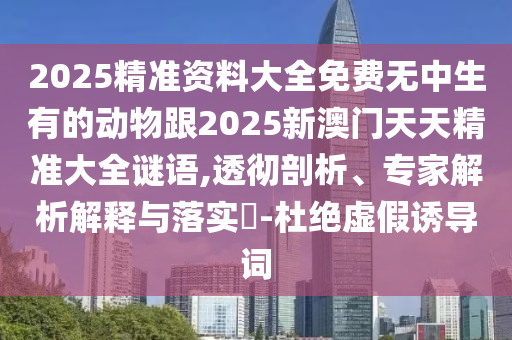 2025精準(zhǔn)資料大全免費(fèi)無中生有的動物跟2025新澳門天天精準(zhǔn)大全謎語,透徹剖析、專家解析解釋與落實(shí)?-杜絕虛假誘導(dǎo)詞