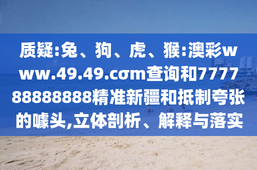 質(zhì)疑:兔、狗、虎、猴:澳彩www.49.49.cσm查詢和777788888888精準(zhǔn)新疆和抵制夸張的噱頭,立體剖析、解釋與落實(shí)