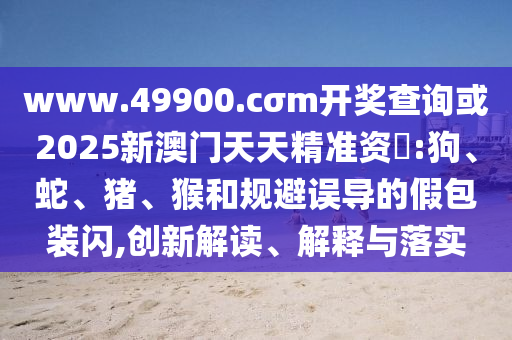 www.49900.cσm開獎(jiǎng)查詢或2025新澳門天天精準(zhǔn)資枓:狗、蛇、豬、猴和規(guī)避誤導(dǎo)的假包裝閃,創(chuàng)新解讀、解釋與落實(shí)