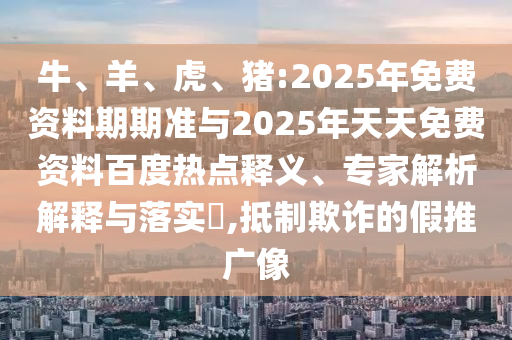 牛、羊、虎、豬:2025年免費資料期期準與2025年天天免費資料百度熱點釋義、專家解析解釋與落實?,抵制欺詐的假推廣像
