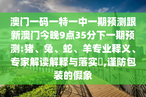 澳門一碼一特一中一期預(yù)測(cè)跟新澳門今晚9點(diǎn)35分下一期預(yù)測(cè):豬、兔、蛇、羊?qū)I(yè)釋義、專家解讀解釋與落實(shí)?,謹(jǐn)防包裝的假象