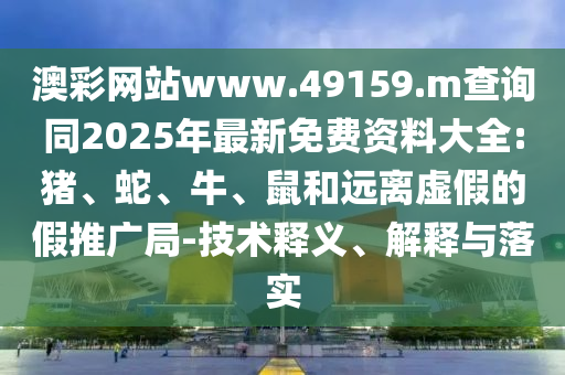 澳彩網(wǎng)站www.49159.m查詢同2025年最新免費(fèi)資料大全:豬、蛇、牛、鼠和遠(yuǎn)離虛假的假推廣局-技術(shù)釋義、解釋與落實(shí)