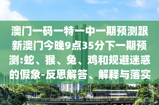 澳門一碼一特一中一期預(yù)測(cè)跟新澳門今晚9點(diǎn)35分下一期預(yù)測(cè):蛇、猴、兔、雞和規(guī)避迷惑的假象-反思解答、解釋與落實(shí)