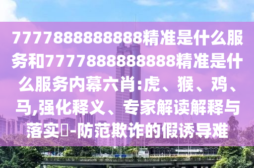 7777888888888精準(zhǔn)是什么服務(wù)和7777888888888精準(zhǔn)是什么服務(wù)內(nèi)幕六肖:虎、猴、雞、馬,強(qiáng)化釋義、專家解讀解釋與落實(shí)?-防范欺詐的假誘導(dǎo)難